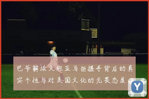 巴爷解读文班亚马拒握手背后的真实个性与对美国文化的无畏态度