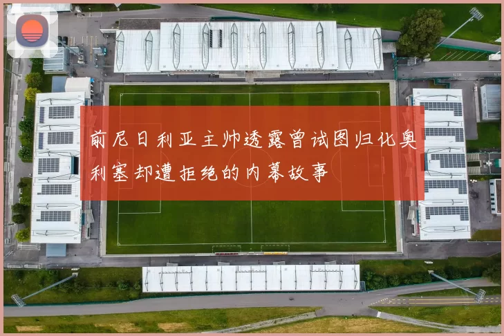 前尼日利亚主帅透露曾试图归化奥利塞却遭拒绝的内幕故事
