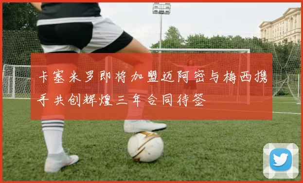 卡塞米罗即将加盟迈阿密与梅西携手共创辉煌三年合同待签
