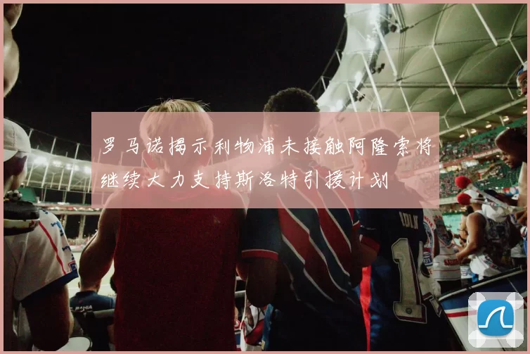 罗马诺揭示利物浦未接触阿隆索将继续大力支持斯洛特引援计划