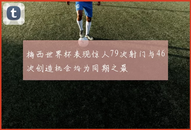 梅西世界杯表现惊人79次射门与46次创造机会均为同期之最