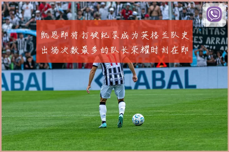凯恩即将打破纪录成为英格兰队史出场次数最多的队长荣耀时刻在即