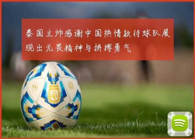 泰国主帅感谢中国热情款待球队展现出无畏精神与拼搏勇气