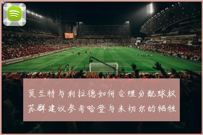 莫兰特与利拉德如何合理分配球权苏群建议参考哈登与米切尔的牺牲精神