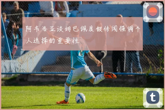 阿韦洛亚谈姆巴佩度假传闻强调个人选择的重要性