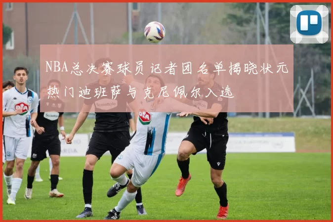 NBA总决赛球员记者团名单揭晓状元热门迪班萨与克尼佩尔入选