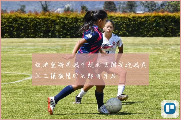 故地重游再战中超北京国安迎战武汉三镇激情对决即将开启