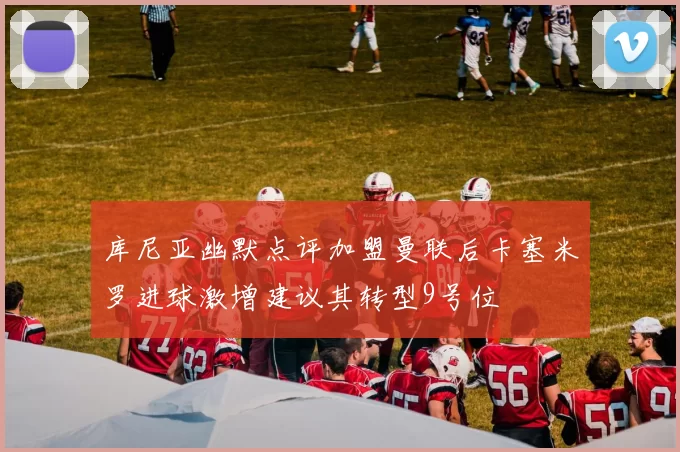 库尼亚幽默点评加盟曼联后卡塞米罗进球激增建议其转型9号位
