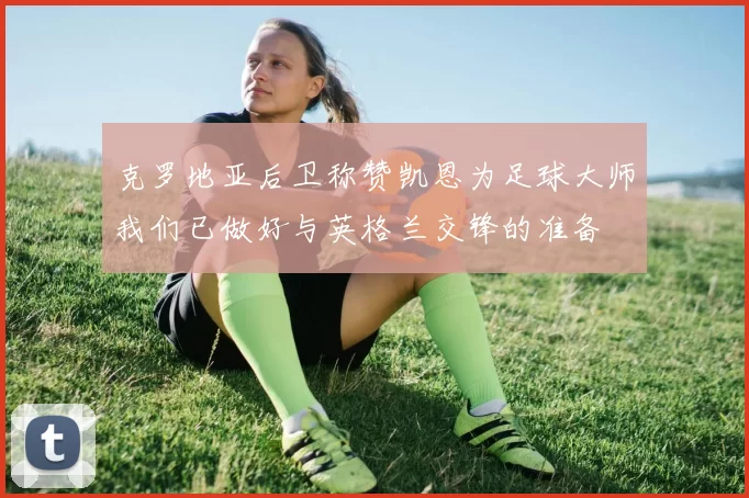 克罗地亚后卫称赞凯恩为足球大师我们已做好与英格兰交锋的准备