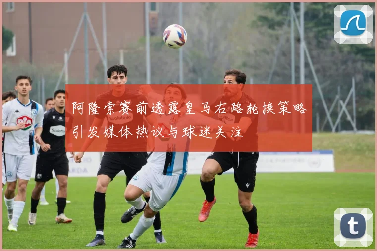 阿隆索赛前透露皇马右路轮换策略引发媒体热议与球迷关注